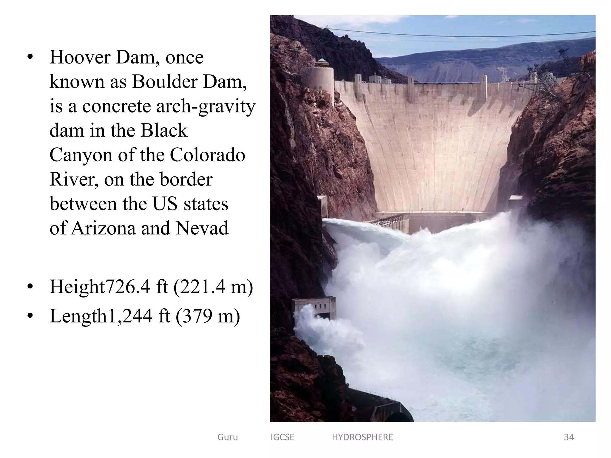 • Hoover Dam, once
known as Boulder Dam,
is a concrete arch-gravity
dam in the Black
Canyon of the Colorado
River, on the border
between the US states
of Arizona and Nevad
• Height726.4 ft (221.4 m)
• Length1,244 ft (379 m)
34Guru IGCSE HYDROSPHERE
 