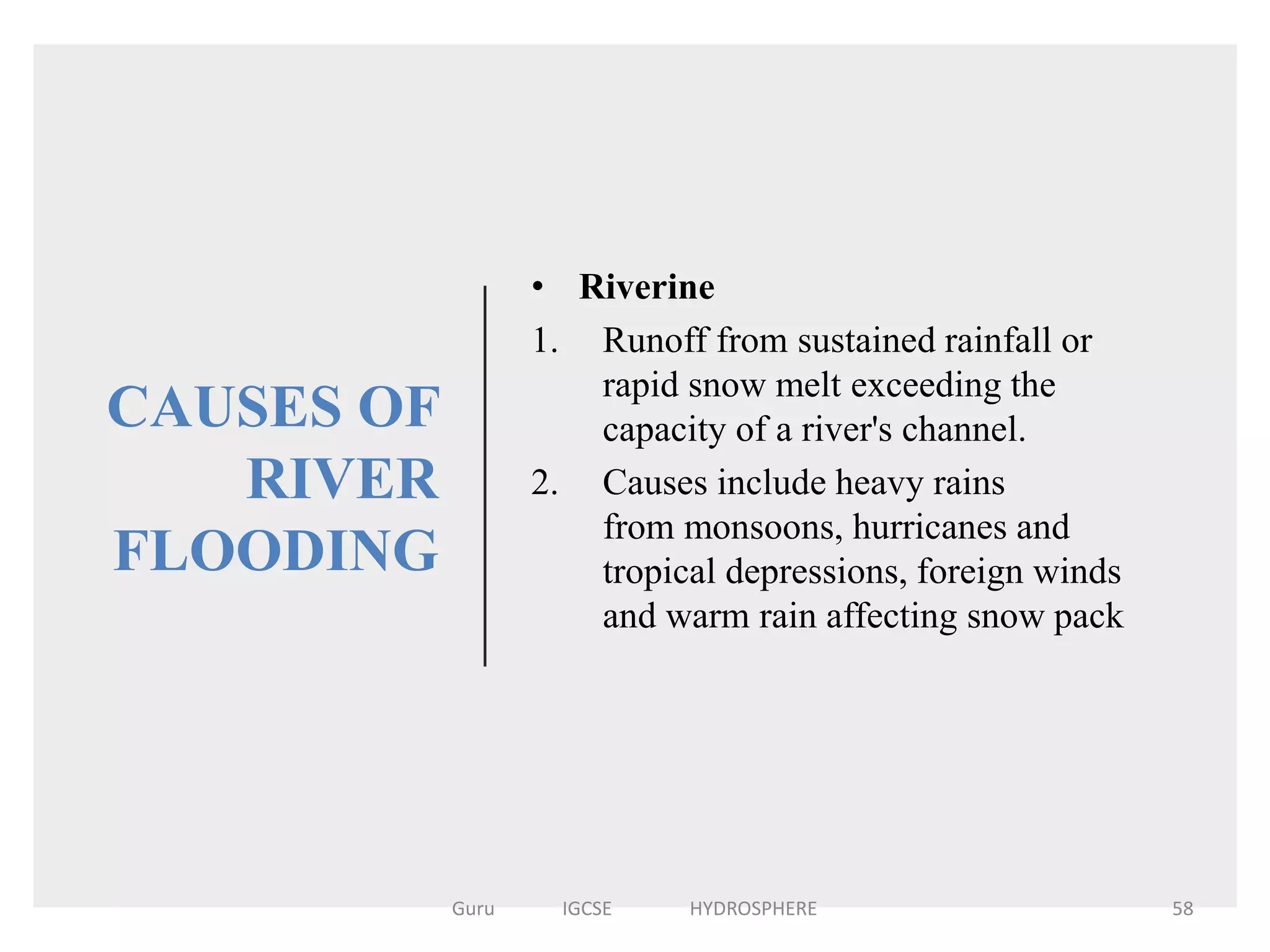 CAUSES OF
RIVER
FLOODING
• Riverine
1. Runoff from sustained rainfall or
rapid snow melt exceeding the
capacity of a river's channel.
2. Causes include heavy rains
from monsoons, hurricanes and
tropical depressions, foreign winds
and warm rain affecting snow pack
58Guru IGCSE HYDROSPHERE
 