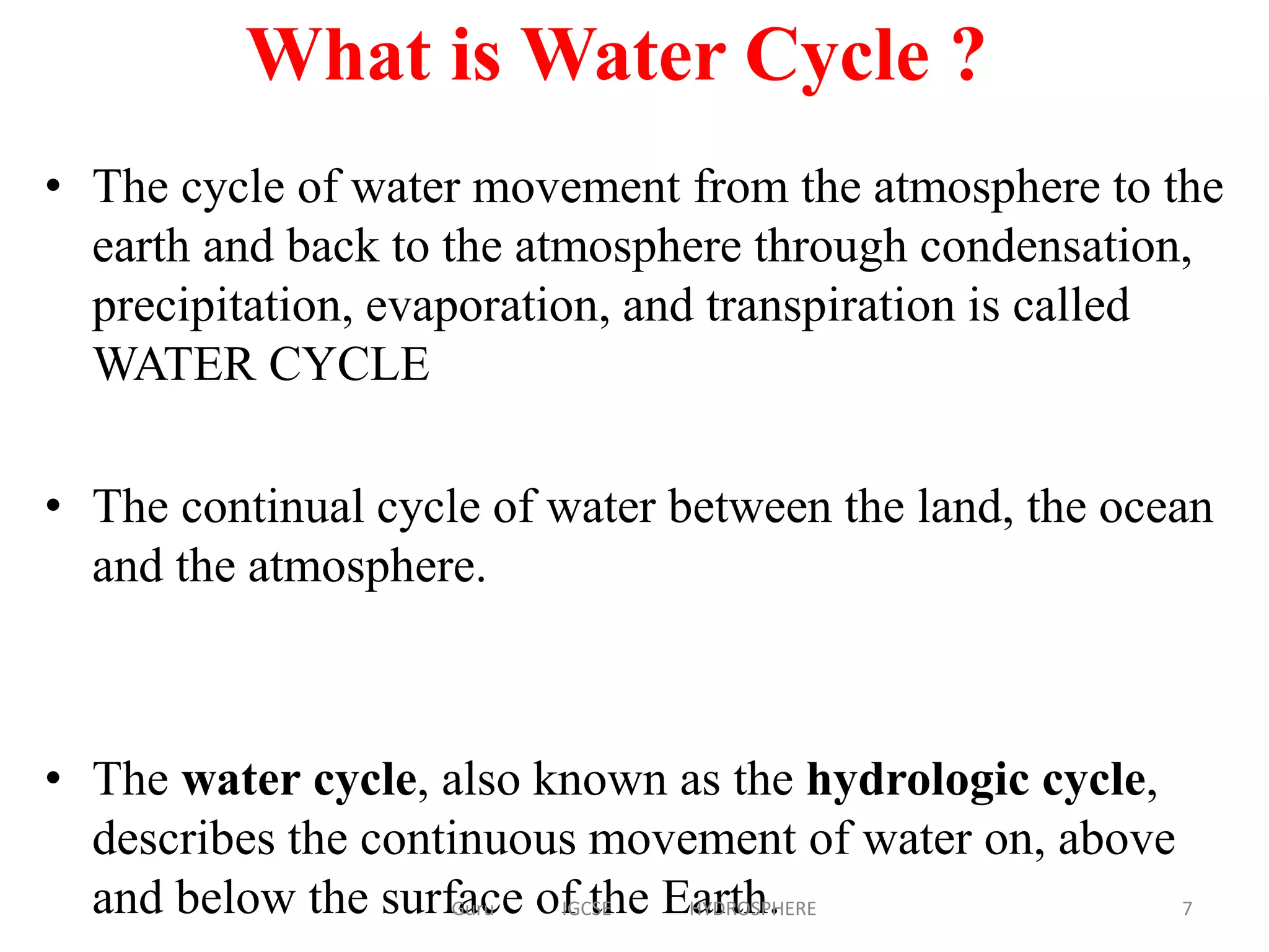 • The cycle of water movement from the atmosphere to the
earth and back to the atmosphere through condensation,
precipitation, evaporation, and transpiration is called
WATER CYCLE
• The continual cycle of water between the land, the ocean
and the atmosphere.
• The water cycle, also known as the hydrologic cycle,
describes the continuous movement of water on, above
and below the surface of the Earth.
What is Water Cycle ?
7Guru IGCSE HYDROSPHERE
 
