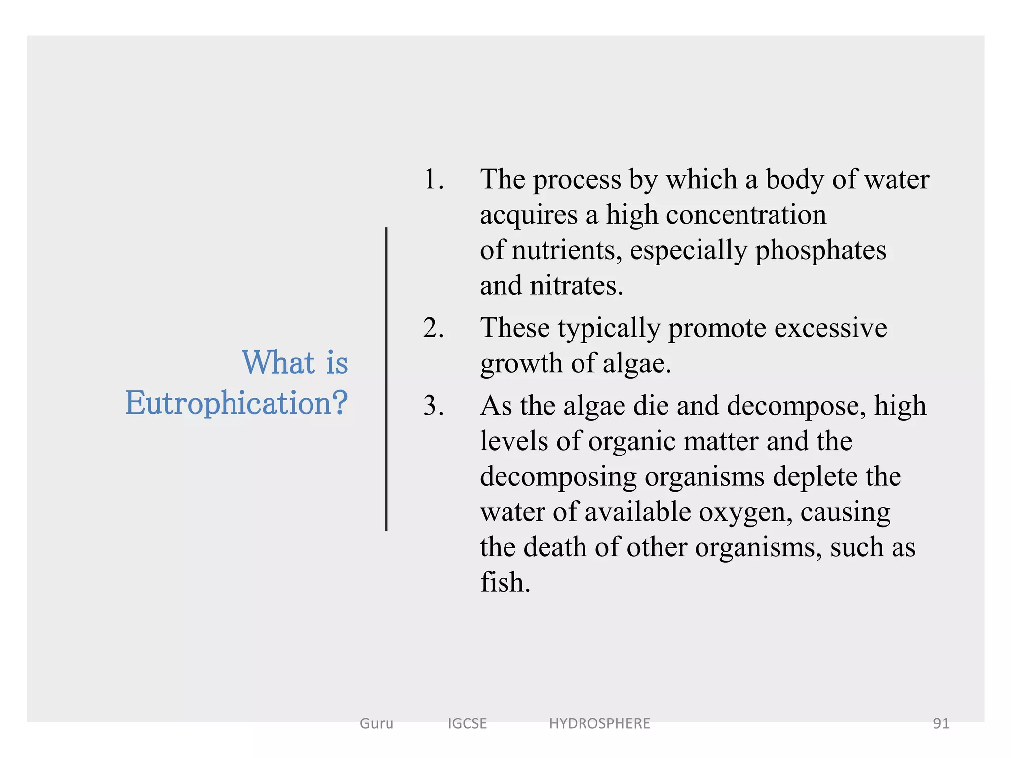 What is
Eutrophication?
1. The process by which a body of water
acquires a high concentration
of nutrients, especially phosphates
and nitrates.
2. These typically promote excessive
growth of algae.
3. As the algae die and decompose, high
levels of organic matter and the
decomposing organisms deplete the
water of available oxygen, causing
the death of other organisms, such as
fish.
91Guru IGCSE HYDROSPHERE
 