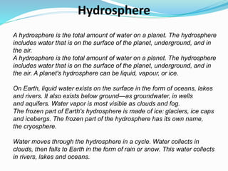A hydrosphere is the total amount of water on a planet. The hydrosphere
includes water that is on the surface of the planet, underground, and in
the air.
A hydrosphere is the total amount of water on a planet. The hydrosphere
includes water that is on the surface of the planet, underground, and in
the air. A planet's hydrosphere can be liquid, vapour, or ice.
On Earth, liquid water exists on the surface in the form of oceans, lakes
and rivers. It also exists below ground—as groundwater, in wells
and aquifers. Water vapor is most visible as clouds and fog.
The frozen part of Earth's hydrosphere is made of ice: glaciers, ice caps
and icebergs. The frozen part of the hydrosphere has its own name,
the cryosphere.
Water moves through the hydrosphere in a cycle. Water collects in
clouds, then falls to Earth in the form of rain or snow. This water collects
in rivers, lakes and oceans.
Hydrosphere
 