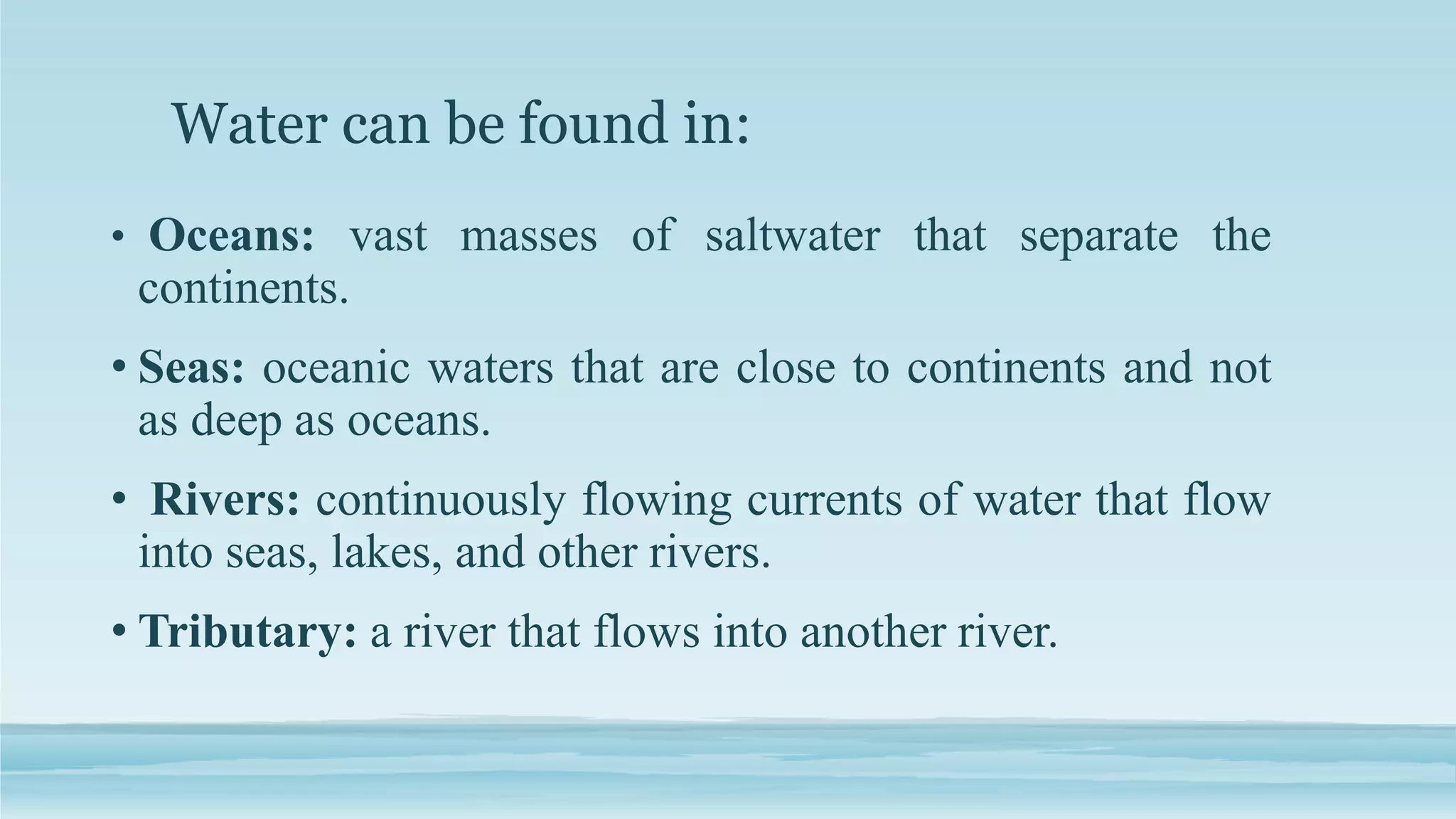 Water can be found in:
• Oceans: vast masses of saltwater that separate the
continents.
• Seas: oceanic waters that are close to continents and not
as deep as oceans.
• Rivers: continuously flowing currents of water that flow
into seas, lakes, and other rivers.
• Tributary: a river that flows into another river.
 