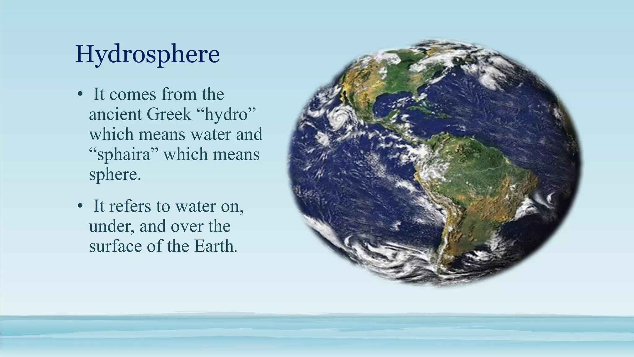 Hydrosphere
• It comes from the
ancient Greek “hydro”
which means water and
“sphaira” which means
sphere.
• It refers to water on,
under, and over the
surface of the Earth.
 