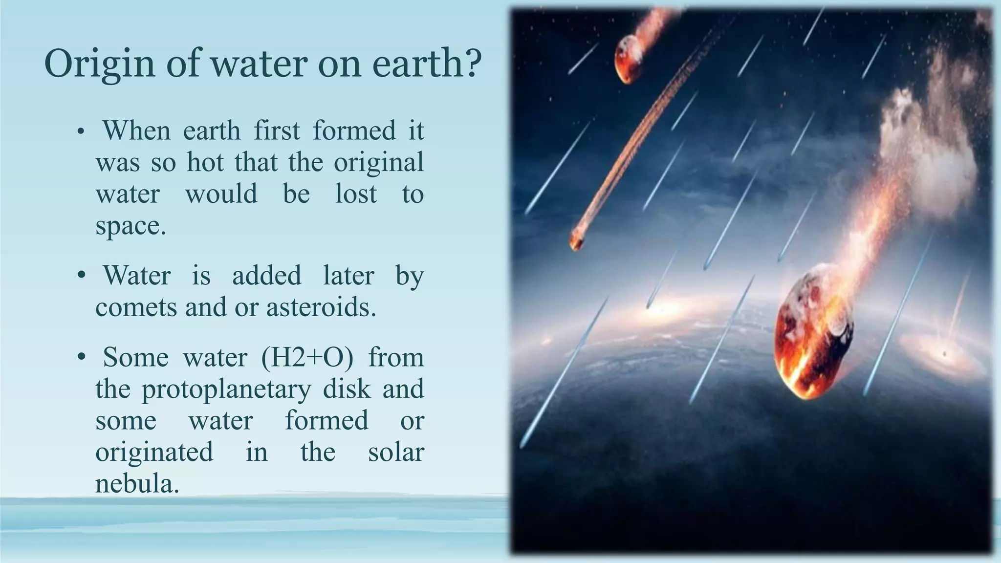 Origin of water on earth?
• When earth first formed it
was so hot that the original
water would be lost to
space.
• Water is added later by
comets and or asteroids.
• Some water (H2+O) from
the protoplanetary disk and
some water formed or
originated in the solar
nebula.
 