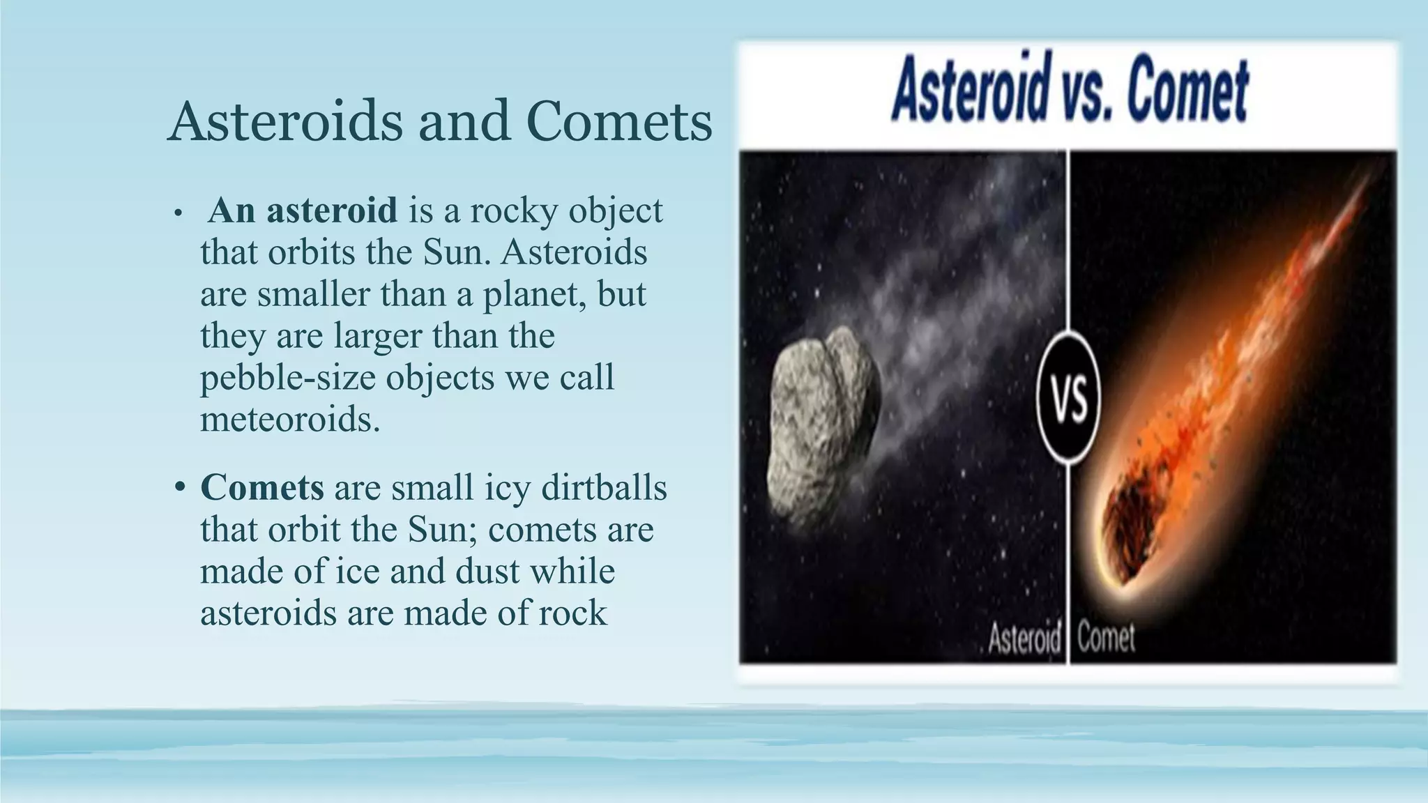 Asteroids and Comets
• An asteroid is a rocky object
that orbits the Sun. Asteroids
are smaller than a planet, but
they are larger than the
pebble-size objects we call
meteoroids.
• Comets are small icy dirtballs
that orbit the Sun; comets are
made of ice and dust while
asteroids are made of rock
 