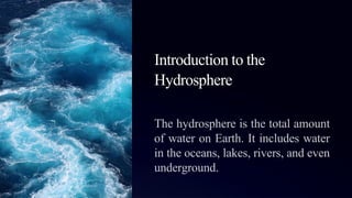 Introduction to the
Hydrosphere
The hydrosphere is the total amount
of water on Earth. It includes water
in the oceans, lakes, rivers, and even
underground.
 