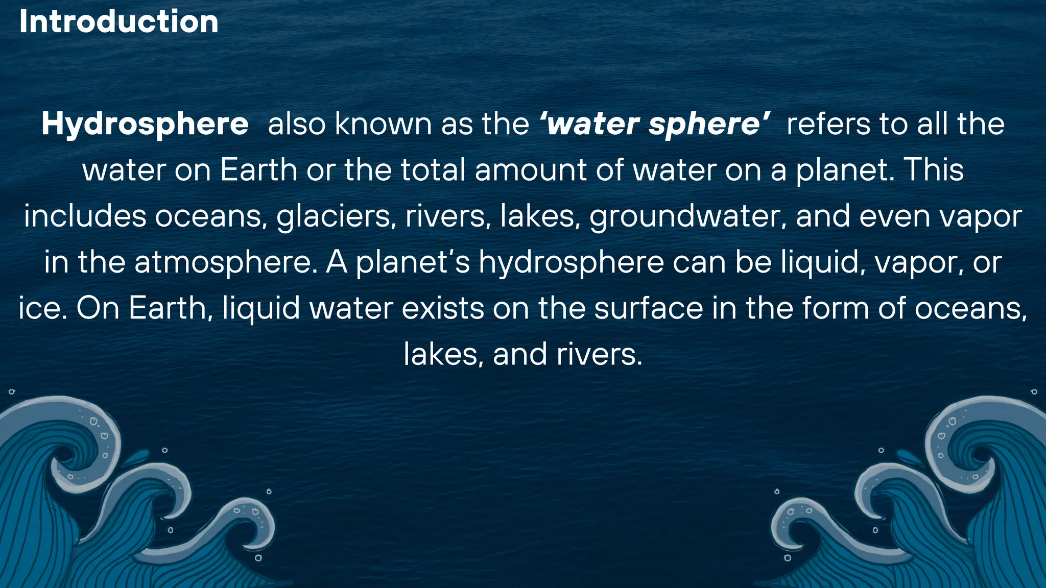 Hydrosphere also known as the ‘water sphere’ refers to all the
water on Earth or the total amount of water on a planet. This
includes oceans, glaciers, rivers, lakes, groundwater, and even vapor
in the atmosphere. A planet’s hydrosphere can be liquid, vapor, or
ice. On Earth, liquid water exists on the surface in the form of oceans,
lakes, and rivers.
Introduction
 