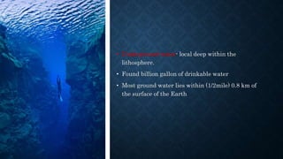 • Underground water- local deep within the
lithosphere.
• Found billion gallon of drinkable water
• Most ground water lies within (1/2mile) 0.8 km of
the surface of the Earth
 