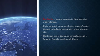 • Earth’s Ice – second to ocean in the amount of
water storage.
• Twice as much water as all other types of water
storage including groundwater, lakes, streams,
etc..
• The frozen soil is known as permafrost, and is
found in Canada, Alaska and Siberia.
 