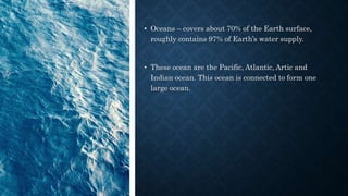 • Oceans – covers about 70% of the Earth surface,
roughly contains 97% of Earth’s water supply.
• These ocean are the Pacific, Atlantic, Artic and
Indian ocean. This ocean is connected to form one
large ocean.
 