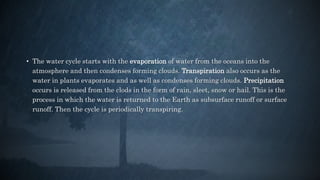 • The water cycle starts with the evaporation of water from the oceans into the
atmosphere and then condenses forming clouds. Transpiration also occurs as the
water in plants evaporates and as well as condenses forming clouds. Precipitation
occurs is released from the clods in the form of rain, sleet, snow or hail. This is the
process in which the water is returned to the Earth as subsurface runoff or surface
runoff. Then the cycle is periodically transpiring.
 