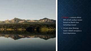 • Lakes – contain about
90% of all surface water
found on Earth (not
including ocean)
• A very slow flowing
water which occupies a
land depression
 