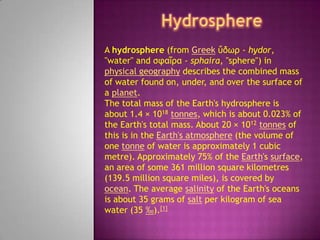Hydrosphere A hydrosphere (from Greekὕδωρ - hydor, "water" and σφαῖρα - sphaira, "sphere") in physical geography describes the combined mass of water found on, under, and over the surface of a planet. The total mass of the Earth's hydrosphere is about 1.4 × 1018tonnes, which is about 0.023% of the Earth's total mass. About 20 × 1012tonnes of this is in the Earth's atmosphere (the volume of one tonne of water is approximately 1 cubic metre). Approximately 75% of the Earth's surface, an area of some 361 million square kilometres (139.5 million square miles), is covered by ocean. The average salinity of the Earth's oceans is about 35 grams of salt per kilogram of sea water (35 ‰).[1] 