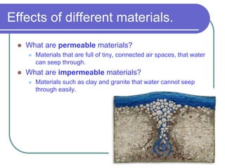 Effects of different materials.
 What are permeable materials?
 Materials that are full of tiny, connected air spaces, that water
can seep through.
 What are impermeable materials?
 Materials such as clay and granite that water cannot seep
through easily.
 