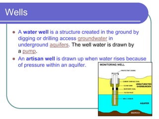 Wells
 A water well is a structure created in the ground by
digging or drilling access groundwater in
underground aquifers. The well water is drawn by
a pump.
 An artisan well is drawn up when water rises because
of pressure within an aquifer.
 