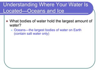 Understanding Where Your Water Is
Located—Oceans and Ice
 What bodies of water hold the largest amount of
water?
 Oceans—the largest bodies of water on Earth
(contain salt water only)
 