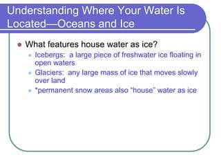 Understanding Where Your Water Is
Located—Oceans and Ice
 What features house water as ice?
 Icebergs: a large piece of freshwater ice floating in
open waters
 Glaciers: any large mass of ice that moves slowly
over land
 *permanent snow areas also “house” water as ice
 