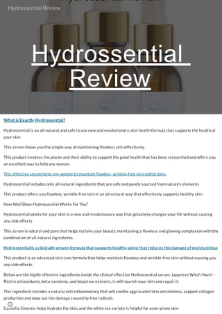 Hydrossential
Review
What is Exactly Hydrossential?
Hydrossential is an all-natural and safe to use new and revolutionary skin health formula that supports the health of
your skin
This serum shows you the simple way of maintaining flawless skin effectively.
This product involves the plants and their ability to support the good health that has been researched and offers you
an excellent way to help any woman.
This effective serum helps any woman to maintain flawless, wrinkle-free skin within days.
Hydrossential includes only all-natural ingredients that are safe and purely sourced from nature’s elements
This product offers you flawless, wrinkle-free skin in an all-natural way that effectively supports healthy skin
How Well Does Hydrossential Works For You?
Hydrossential works for your skin in a new and revolutionary way that genuinely changes your life without causing
any side effects
This serum is natural and pure that helps reclaim your beauty, maintaining a flawless and glowing complexion with the
combination of all-natural ingredients.
Hydrossential is a clinically proven formula that supports healthy aging that reduces the damage of moisture loss
This product is an advanced skin care formula that helps maintain flawless and wrinkle-free skin without causing you
any side effects.
Below are the highly effective ingredients inside the clinical effective Hydrossential serum: Japanese Witch Hazel –
Rich in antioxidants, beta-carotene, and bioactive extracts, it will nourish your skin and repair it.
This ingredient includes a natural anti-inflammatory that will soothe aggravated skin and redness, support collagen
production and wipe out the damage caused by free radicals.
Camellia Sinensis helps hydrate the skin, and the white tea variety is helpful for acne-prone skin
Hydrossential Review
 