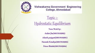 Topic :-
Hydrostatic Equilibrium
Term Work by:-
Aniket Jha(200170105005)
Adarsh prajapati(200170105001)
Harmish Kotadiya(200170105002)
Prince Bhalala(200170105004)
 