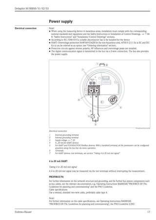 Deltapilot M FMB50/51/52/53
Endress+Hauser 17
Power supply
Electrical connection Note!
• When using the measuring device in hazardous areas, installation must comply with the corresponding
national standards and regulations and the Safety Instructions or Installation or Control Drawings. → ä 66
ff, "Safety Instructions" and "Installation/Control Drawings" sections.
• According to IEC/EN61010 a suitable disconnector has to be installed for the device
• HART: Overvoltage protection HAW569-DA2B for the non-hazardous area, ATEX II 2 (1) Ex ia IIC and IEC
Ex ia can be ordered as an option (see "Ordering information" section).
• Protective circuits against reverse polarity, HF influences and overvoltage peaks are installed.
• The digital communication signal is transmitted to the bus via a 2-wire connection. The bus also provides
the power supply.
P01-xMx5xxxx-04-xx-xx-xx-004
Electrical connection
1 External grounding terminal
2 Internal grounding terminal
3 Supply voltage → ä 20
4 4...20 mA for HART devices
5 For HART and FOUNDATION Fieldbus devices: With a handheld terminal, all the parameters can be configured
anywhere along the bus line via menu operation.
6 Terminals
7 For HART devices: test terminals, see section "Taking 4 to 20 mA test signal"
4 to 20 mA HART
Taking 4 to 20 mA test signal
A 4 to 20 mA test signal may be measured via the test terminals without interrupting the measurement.
PROFIBUS PA
For further information on the network structure and grounding, and for further bus system components such
as bus cables, see the relevant documentation, e.g. Operating Instructions BA00034S "PROFIBUS DP/PA:
Guidelines for planning and commissioning" and the PNO Guideline.
Cable specifications:
Use a twisted, shielded two-wire cable, preferably cable type A
Note!
For further information on the cable specifications, see Operating Instructions BA00034S
"PROFIBUS DP/PA: Guidelines for planning and commissioning", the PNO Guideline 2.092
- +
1
2
3
4
5
6
7
 
