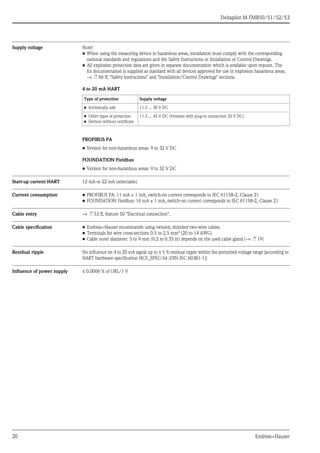 Deltapilot M FMB50/51/52/53
20 Endress+Hauser
Supply voltage Note!
• When using the measuring device in hazardous areas, installation must comply with the corresponding
national standards and regulations and the Safety Instructions or Installation or Control Drawings.
• All explosion protection data are given in separate documentation which is available upon request. The
Ex documentation is supplied as standard with all devices approved for use in explosion hazardous areas.
→ ä 66 ff, "Safety Instructions" and "Installation/Control Drawings" sections.
4 to 20 mA HART
PROFIBUS PA
• Version for non-hazardous areas: 9 to 32 V DC
FOUNDATION Fieldbus
• Version for non-hazardous areas: 9 to 32 V DC
Start-up current HART 12 mA or 22 mA (selectable)
Current consumption • PROFIBUS PA: 11 mA ± 1 mA, switch-on current corresponds to IEC 61158-2, Clause 21
• FOUNDATION Fieldbus: 16 mA ± 1 mA, switch-on current corresponds to IEC 61158-2, Clause 21
Cable entry → ä 53 ff, feature 50 "Electrical connection".
Cable specification • Endress+Hauser recommends using twisted, shielded two-wire cables.
• Terminals for wire cross-sections 0.5 to 2.5 mm2 (20 to 14 AWG)
• Cable outer diameter: 5 to 9 mm (0.2 to 0.35 in) depends on the used cable gland (→ ä 19)
Residual ripple No influence on 4 to 20 mA signal up to ± 5 % residual ripple within the permitted voltage range [according to
HART hardware specification HCF_SPEC-54 (DIN IEC 60381-1)]
Influence of power supply ≤ 0.0006 % of URL/1 V
Type of protection Supply voltage
• Intrinsically safe 11.5 ... 30 V DC
• Other types of protection
• Devices without certificate
11.5 ... 45 V DC (Versions with plug-in connection 35 V DC)
 