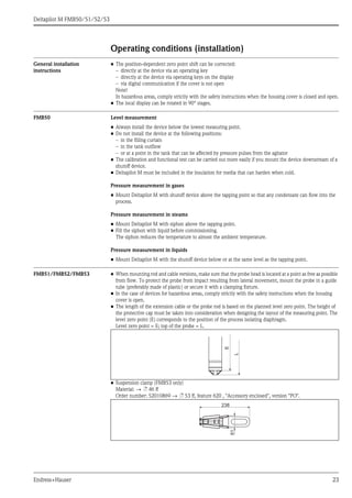Deltapilot M FMB50/51/52/53
Endress+Hauser 23
Operating conditions (installation)
General installation
instructions
• The position-dependent zero point shift can be corrected:
– directly at the device via an operating key
– directly at the device via operating keys on the display
– via digital communication if the cover is not open
Note!
In hazardous areas, comply strictly with the safety instructions when the housing cover is closed and open.
• The local display can be rotated in 90° stages.
FMB50 Level measurement
• Always install the device below the lowest measuring point.
• Do not install the device at the following positions:
– in the filling curtain
– in the tank outflow
– or at a point in the tank that can be affected by pressure pulses from the agitator
• The calibration and functional test can be carried out more easily if you mount the device downstream of a
shutoff device.
• Deltapilot M must be included in the insulation for media that can harden when cold.
Pressure measurement in gases
• Mount Deltapilot M with shutoff device above the tapping point so that any condensate can flow into the
process.
Pressure measurement in steams
• Mount Deltapilot M with siphon above the tapping point.
• Fill the siphon with liquid before commissioning.
The siphon reduces the temperature to almost the ambient temperature.
Pressure measurement in liquids
• Mount Deltapilot M with the shutoff device below or at the same level as the tapping point.
FMB51/FMB52/FMB53 • When mounting rod and cable versions, make sure that the probe head is located at a point as free as possible
from flow. To protect the probe from impact resulting from lateral movement, mount the probe in a guide
tube (preferably made of plastic) or secure it with a clamping fixture.
• In the case of devices for hazardous areas, comply strictly with the safety instructions when the housing
cover is open.
• The length of the extension cable or the probe rod is based on the planned level zero point. The height of
the protective cap must be taken into consideration when designing the layout of the measuring point. The
level zero point (E) corresponds to the position of the process isolating diaphragm.
Level zero point = E; top of the probe = L.
• Suspension clamp (FMB53 only)
Material: → ä 46 ff
Order number: 52010869 → ä 53 ff, feature 620 , "Accessory enclosed", version "PO".
L
E
61
238
 
