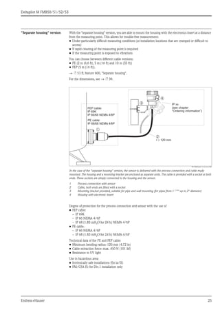 Deltapilot M FMB50/51/52/53
Endress+Hauser 25
"Separate housing" version With the "separate housing" version, you are able to mount the housing with the electronics insert at a distance
from the measuring point. This allows for trouble-free measurement:
• Under particularly difficult measuring conditions (at installation locations that are cramped or difficult to
access)
• If rapid cleaning of the measuring point is required
• If the measuring point is exposed to vibrations
You can choose between different cable versions:
• PE (2 m (6.6 ft), 5 m (16 ft) and 10 m (33 ft))
• FEP (5 m (16 ft)).
→ ä 53 ff, feature 600, "Separate housing".
For the dimensions, see → ä 39.
P01-PMx5xxxx-11-xx-xx-en-002
In the case of the "separate housing" version, the sensor is delivered with the process connection and cable ready
mounted. The housing and a mounting bracket are enclosed as separate units. The cable is provided with a socket at both
ends. These sockets are simply connected to the housing and the sensor.
1 Process connection with sensor
2 Cable, both ends are fitted with a socket
3 Mounting bracket provided, suitable for pipe and wall mounting (for pipes from 1 1/4
" up to 2" diameter)
4 Housing with electronic insert
Degree of protection for the process connection and sensor with the use of
• FEP cable:
– IP 69K
– IP 66 NEMA 4/6P
– IP 68 (1.83 mH2O for 24 h) NEMA 4/6P
• PE cable:
– IP 66 NEMA 4/6P
– IP 68 (1.83 mH2O for 24 h) NEMA 4/6P
Technical data of the PE and FEP cable:
• Minimum bending radius: 120 mm (4.72 in)
• Cable extraction force: max. 450 N (101 lbf)
• Resistance to UV light
Use in hazardous area:
• Intrinsically safe installations (Ex ia/IS)
• FM/CSA IS: for Div.1 installation only
➀
➁
➂
➃
r ³ 120 mm
IP xx
(see chapter
“Ordering information”)
FEP cable:
IP 69K
IP 66/68 NEMA 4/6P
PE cable:
IP 66/68 NEMA 4/6P
 