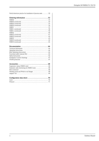 3 Endress+Hauser
Deltapilot M FMB50/51/52/53
North-American practice for installation of process seals . . . . . . . 52
Ordering information . . . . . . . . . . . . . . . . . . . . . . . . 53
FMB50 . . . . . . . . . . . . . . . . . . . . . . . . . . . . . . . . . . . . . . . . . . . 53
FMB50 (continued) . . . . . . . . . . . . . . . . . . . . . . . . . . . . . . . . . . 54
FMB50 (continued) . . . . . . . . . . . . . . . . . . . . . . . . . . . . . . . . . . 55
FMB50 (continued) . . . . . . . . . . . . . . . . . . . . . . . . . . . . . . . . . . 56
FMB51 . . . . . . . . . . . . . . . . . . . . . . . . . . . . . . . . . . . . . . . . . . . 57
FMB51 (continued) . . . . . . . . . . . . . . . . . . . . . . . . . . . . . . . . . . 58
FMB51 (continued) . . . . . . . . . . . . . . . . . . . . . . . . . . . . . . . . . . 59
FMB52 . . . . . . . . . . . . . . . . . . . . . . . . . . . . . . . . . . . . . . . . . . . 60
FMB52 (continued) . . . . . . . . . . . . . . . . . . . . . . . . . . . . . . . . . . 61
FMB52 (continued) . . . . . . . . . . . . . . . . . . . . . . . . . . . . . . . . . . 62
FMB53 . . . . . . . . . . . . . . . . . . . . . . . . . . . . . . . . . . . . . . . . . . . 63
FMB53 (continued) . . . . . . . . . . . . . . . . . . . . . . . . . . . . . . . . . . 64
FMB53 (continued) . . . . . . . . . . . . . . . . . . . . . . . . . . . . . . . . . . 65
Documentation . . . . . . . . . . . . . . . . . . . . . . . . . . . . . 66
Technical Information . . . . . . . . . . . . . . . . . . . . . . . . . . . . . . . . 66
Operating Instructions . . . . . . . . . . . . . . . . . . . . . . . . . . . . . . . . 66
Brief Operating Instructions . . . . . . . . . . . . . . . . . . . . . . . . . . . . 66
Functional safety manual (SIL) . . . . . . . . . . . . . . . . . . . . . . . . . . 66
Safety Instructions . . . . . . . . . . . . . . . . . . . . . . . . . . . . . . . . . . . 66
Installation/Control Drawings . . . . . . . . . . . . . . . . . . . . . . . . . . 67
Overfill protection . . . . . . . . . . . . . . . . . . . . . . . . . . . . . . . . . . . 67
Accessories . . . . . . . . . . . . . . . . . . . . . . . . . . . . . . . . 68
Suspension clamp (FMB53 only) . . . . . . . . . . . . . . . . . . . . . . . . 68
Extension cable shortening kit (FMB53 only) . . . . . . . . . . . . . . . 68
M12 connector . . . . . . . . . . . . . . . . . . . . . . . . . . . . . . . . . . . . . 68
Welding necks and Weld-in tool flanges . . . . . . . . . . . . . . . . . . . 68
Adapter Uni . . . . . . . . . . . . . . . . . . . . . . . . . . . . . . . . . . . . . . . . 69
Configuration data sheet . . . . . . . . . . . . . . . . . . . . . . 70
Level . . . . . . . . . . . . . . . . . . . . . . . . . . . . . . . . . . . . . . . . . . . . . 70
Pressure . . . . . . . . . . . . . . . . . . . . . . . . . . . . . . . . . . . . . . . . . . . 71
 