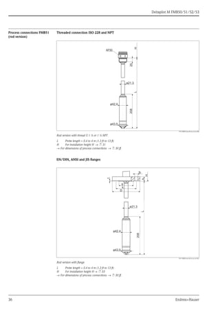 Deltapilot M FMB50/51/52/53
36 Endress+Hauser
Process connections FMB51
(rod version)
Threaded connection ISO 228 and NPT
P01-FMB51xxx-06-xx-xx-en-000
Rod version with thread G 1 ½ or 1 ½ NPT
L Probe length = 0.4 to 4 m (1.3 ft to 13 ft)
H For installation height H → ä 31
→ For dimensions of process connections → ä 30 ff.
EN/DIN, ANSI and JIS flanges
P01-FMB51xxx-06-xx-xx-xx-001
Rod version with flange
L Probe length = 0.4 to 4 m (1.3 ft to 13 ft)
H For installation height H → ä 33
→ For dimensions of process connections → ä 30 ff.
25
ø21.3
208
ø43.5
HL
ø42.4
AF50
g
ø21.3
g2
H
208
f
D
k
bL
ø43.5
ø42.4
 