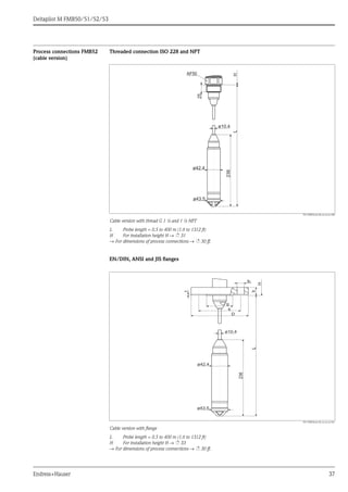 Deltapilot M FMB50/51/52/53
Endress+Hauser 37
Process connections FMB52
(cable version)
Threaded connection ISO 228 and NPT
P01-FMB52xxx-06-xx-xx-en-000
Cable version with thread G 1 ½ and 1 ½ NPT
L Probe length = 0.5 to 400 m (1.6 to 1312 ft)
H For installation height H → ä 31
→ For dimensions of process connections → ä 30 ff.
EN/DIN, ANSI and JIS flanges
P01-FMB52xxx-06-xx-xx-xx-001
Cable version with flange
L Probe length = 0.5 to 400 m (1.6 to 1312 ft)
H For installation height H → ä 33
→ For dimensions of process connections → ä 30 ff.
ø10.4
236
25
LH
ø43.5
ø42.4
AF50
f
g2
b
H
k
D
g
ø10.4
236
L
ø43.5
ø42.4
 