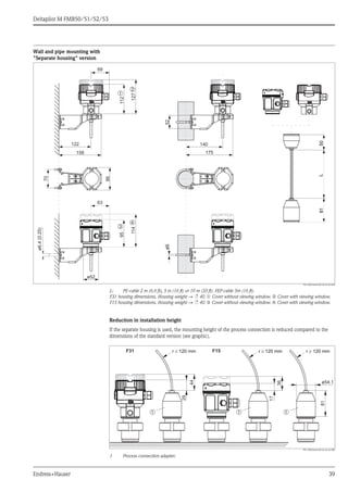 Deltapilot M FMB50/51/52/53
Endress+Hauser 39
Wall and pipe mounting with
"Separate housing" version
P01-xMx5xxxx-06-xx-xx-xx-004
L: PE-cable 2 m (6.6 ft), 5 m (16 ft) or 10 m (33 ft). FEP-cable 5m (16 ft).
F31 housing dimensions. Housing weight → ä 40. ➀ Cover without viewing window. ➁ Cover with viewing window.
F15 housing dimensions. Housing weight → ä 40. ➂ Cover without viewing window. ➃ Cover with viewing window.
Reduction in installation height
If the separate housing is used, the mounting height of the process connection is reduced compared to the
dimensions of the standard version (see graphic).
P01-xMx5xxxx-06-xx-xx-xx-000
1 Process connection adapter.
122
ø652
86
70
ø52
69
112
127
➀
➁
63
95
114
➂
➃
140
158 175
8150L
ø6,4(0.25)
ø54.1
81
F15r ³ 120 mmr ³ 120 mm r ³ 120 mmr ³ 120 mmr ³ 120 mmr ³ 120 mm
➀➀➀
F31
29
44
17
36
 