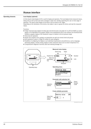 Deltapilot M FMB50/51/52/53
48 Endress+Hauser
Human interface
Operating elements Local display (optional)
A 4-line liquid crystal display (LCD) is used for display and operation. The local display shows measured values,
dialog texts as well as fault and notice messages in plain text, thereby supporting the user at every stage of
operation. The liquid crystal display of the device can be turned in 90° stages.
Depending on the orientation of the device, this makes it easy to operate the device and read the measured
values.
Functions:
• 8-digit measured value display including sign and decimal point, bar graph for 4 to 20 mA HART as current
display; or for PROFIBUS PA as graphic display of the standardized value of the AI Block; for FOUNDATION
Fieldbus as graphic display of the transducer output in relation to the set pressure range.
• Three keys for operation
• Simple and complete menu guidance as parameters are split into several levels and groups
• Each parameter is given a 3-digit ID number for easy navigation
• Possibility of configuring the display to suit individual requirements and preferences, such as language,
alternating display, contrast setting, display of other measured values such as sensor temperature etc.
• Comprehensive diagnostic functions (fault and warning message etc.)
P01-Mxxxxxxx-07-xx-xx-xx-002
E+–
Symbol
Operating keys
ValueDevice tag
Measured value display
Unit
Bargraph
Operating menu
Parameter with selection list
Freely editable parameter
Direct
Access
Code
Value that
can be
edited
Selection
options
Header line
Information
line
Main line
 
