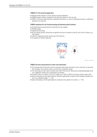 Deltapilot M FMB50/51/52/53
Endress+Hauser 5
FMB50/51/52 universal application
• Modular probe program to ensure optimum process adaptation
• FMB50 compact version: installation in the tank from below or from the side
• FMB51/52 rod and cable extension: installation from above, i.e. easy to retrofit ground tanks, no additional
opening in the tank floor
FMB50 optimized for the food-processing and pharmaceutical industry
• All typical flush-mounted process connections can be supplied
• Welding flanges
• Stainless steel housing
• All the sanitary process connections are gap-free and can be cleaned so that the unit is free of residue, e.g.
CIP cleaning
• USDA/H1-approved transfer liquid as per FDA Directive
• 3A approval or EHEDG approvals
P01-DB5xxxxx-12-xx-xx-xx-004
FMB53 for level measurement in water and wastewater
• The housing with the electronic insert is mounted outside shafts and tanks in such a way that it is protected
from flooding. The extension cable is secured with a suspension clamp.
• The measuring cell tube made of stainless steel (AISI 316L) and the Alloy process isolating diaphragm allow
use in aggressive media such as wastewater for example.
• Extension cable up to 400 m (1312 ft) in length (up to 100 m (328 ft) in Ex-areas) without strain relief.
• Special measuring cell with gold/rhodium coating for applications in which severe hydrogen formation can
occur (e.g. digested sludge); → ä 26.
• Special measuring cell with gold/platinum coating for acids, alkalis or sea water; → ä 26.
74 -74 -
TYPE EL
February 2010
 