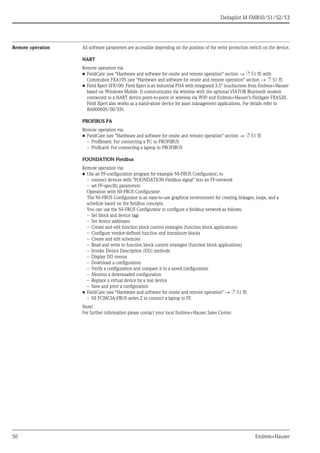 Deltapilot M FMB50/51/52/53
50 Endress+Hauser
Remote operation All software parameters are accessible depending on the position of the write protection switch on the device.
HART
Remote operation via:
• FieldCare (see "Hardware and software for onsite and remote operation" section → ä 51 ff) with
Commubox FXA195 (see "Hardware and software for onsite and remote operation" section → ä 51 ff)
• Field Xpert SFX100. Field Xpert is an industrial PDA with integrated 3.5" touchscreen from Endress+Hauser
based on Windows Mobile. It communicates via wireless with the optional VIATOR Bluetooth modem
connected to a HART device point-to-point or wireless via WiFi and Endress+Hauser’s Fieldgate FXA520.
Field Xpert also works as a stand-alone device for asset management applications. For details refer to
BA00060S/00/EN.
PROFIBUS PA
Remote operation via:
• FieldCare (see "Hardware and software for onsite and remote operation" section → ä 51 ff)
– Profiboard: For connecting a PC to PROFIBUS
– Proficard: For connecting a laptop to PROFIBUS
FOUNDATION Fieldbus
Remote operation via:
• Use an FF-configuration program for example NI-FBUS Configurator, to
– connect devices with "FOUNDATION Fieldbus signal" into an FF-network
– set FF-specific parameters
Operation with NI-FBUS Configurator:
The NI-FBUS Configurator is an easy-to-use graphical environment for creating linkages, loops, and a
schedule based on the fieldbus concepts.
You can use the NI-FBUS Configurator to configure a fieldbus network as follows:
– Set block and device tags
– Set device addresses
– Create and edit function block control strategies (function block applications)
– Configure vendor-defined function and transducer blocks
– Create and edit schedules
– Read and write to function block control strategies (function block applications)
– Invoke Device Description (DD) methods
– Display DD menus
– Download a configuration
– Verify a configuration and compare it to a saved configuration
– Monitor a downloaded configuration
– Replace a virtual device by a real device
– Save and print a configuration
• FieldCare (see "Hardware and software for onsite and remote operation" → ä 51 ff)
– NI PCMCIA-FBUS series 2 to connect a laptop to FF.
Note!
For further information please contact your local Endress+Hauser Sales Center.
 
