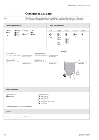 Deltapilot M FMB50/51/52/53
70 Endress+Hauser
Configuration data sheet
Level The following configuration data sheet has to be filled in and included with the order if the version
"K - Customized level" has been selected in feature 90 "Calibration; unit" in the product structure.
Pressure Engineering Unit Output Unit (Scaled unit)
❏ mbar ❏ mmH2O ❏ mmHg ❏ Pas Mass Length Volume Volume Percent
❏ bar ❏ mH2O ❏ kPa
❏ ftH2O ❏ kgf/cm2
❏ MPa ❏ kg ❏ m ❏ l ❏ gal ❏ %
❏ psi ❏ inH2O ❏ t ❏ dm ❏ hl ❏ Igal
❏ lb ❏ cm
❏ mm ❏ m3
❏ ft3
❏ ft ❏ in3
❏ inch
Example
Empty pressure [a]:
Low pressure value (empty) ______________
[pres. eng. unit]
Empty calibration [a]:
Low level value (empty) ______________
[Scaled Unit]
Full pressure [b]:
High pressure value (full) ______________
[pres. eng. unit]
Full calibration [b]:
High level value (full) ______________
[Scaled Unit]
Display Information
1st Value Display 1) 2nd Value Display 1)
❏ Main Value ❏ none (Default)
❏ Main Value [%]
❏ Pressure
❏ Current [mA] (HART only)
❏ Temperature
1)
Depending on sensor and comunication variant
Damping
Damping: ___________ sec (Default 2 sec)
(b)
(a)
0 mbar
300 mbar (4.5 psi)
3 m (9.8 ft)
0 m
 