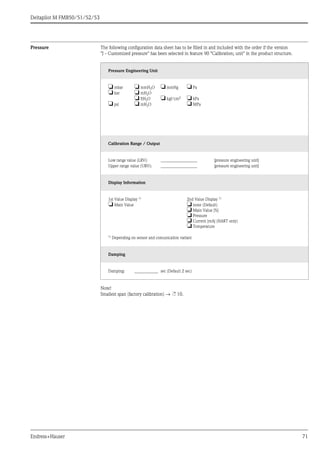 Deltapilot M FMB50/51/52/53
Endress+Hauser 71
Pressure The following configuration data sheet has to be filled in and included with the order if the version
"J - Customized pressure" has been selected in feature 90 "Calibration; unit" in the product structure.
Note!
Smallest span (factory calibration) → ä 10.
Pressure Engineering Unit
❏ mbar ❏ mmH2O ❏ mmHg ❏ Pa
❏ bar ❏ mH2O
❏ ftH2O ❏ kgf/cm2 ❏ kPa
❏ psi ❏ inH2O ❏ MPa
Calibration Range / Output
Low range value (LRV): _________________ [pressure engineering unit]
Upper range value (URV): _________________ [pressure engineering unit]
Display Information
1st Value Display 1) 2nd Value Display 1)
❏ Main Value ❏ none (Default)
❏ Main Value [%]
❏ Pressure
❏ Current [mA] (HART only)
❏ Temperature
1)
Depending on sensor and comunication variant
Damping
Damping: ___________ sec (Default 2 sec)
 