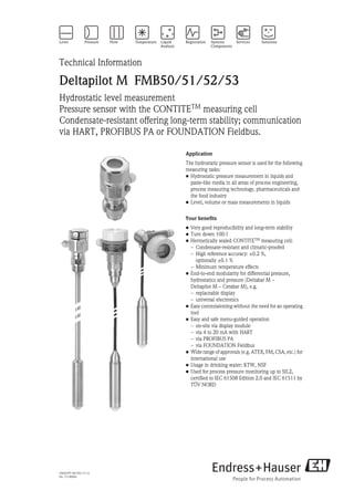 TI00437P/00/EN/17.12
No. 71190904
Technical Information
Deltapilot M FMB50/51/52/53
Hydrostatic level measurement
Pressure sensor with the CONTITETM
measuring cell
Condensate-resistant offering long-term stability; communication
via HART, PROFIBUS PA or FOUNDATION Fieldbus.
Application
The hydrostatic pressure sensor is used for the following
measuring tasks:
• Hydrostatic pressure measurement in liquids and
paste-like media in all areas of process engineering,
process measuring technology, pharmaceuticals and
the food industry
• Level, volume or mass measurements in liquids
Your benefits
• Very good reproducibility and long-term stability
• Turn down 100:1
• Hermetically sealed CONTITETM measuring cell:
– Condensate-resistant and climatic-proofed
– High reference accuracy: ±0.2 %,
optionally ±0.1 %
– Minimum temperature effects
• End-to-end modularity for differential pressure,
hydrostatics and pressure (Deltabar M –
Deltapilot M – Cerabar M), e.g.
– replaceable display
– universal electronics
• Easy commissioning without the need for an operating
tool
• Easy and safe menu-guided operation
– on-site via display module
– via 4 to 20 mA with HART
– via PROFIBUS PA
– via FOUNDATION Fieldbus
• Wide range of approvals (e.g. ATEX, FM, CSA, etc.) for
international use
• Usage in drinking water: KTW, NSF
• Used for process pressure monitoring up to SIL2,
certified to IEC 61508 Edition 2.0 and IEC 61511 by
TÜV NORD
 
