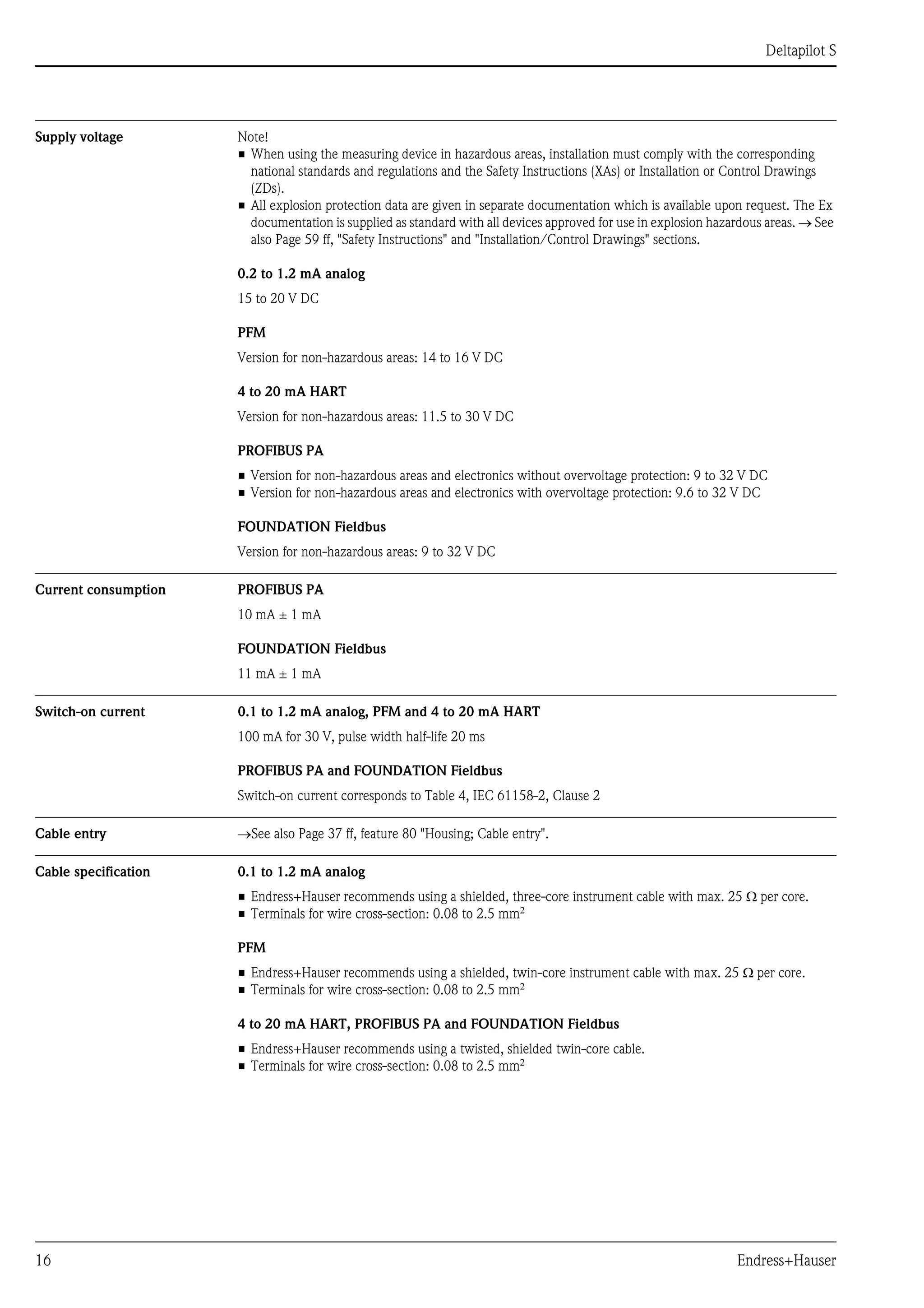 Deltapilot S
16 Endress+Hauser
Supply voltage Note!
• When using the measuring device in hazardous areas, installation must comply with the corresponding
national standards and regulations and the Safety Instructions (XAs) or Installation or Control Drawings
(ZDs).
• All explosion protection data are given in separate documentation which is available upon request. The Ex
documentation is supplied as standard with all devices approved for use in explosion hazardous areas. → See
also Page 59 ff, "Safety Instructions" and "Installation/Control Drawings" sections.
0.2 to 1.2 mA analog
15 to 20 V DC
PFM
Version for non-hazardous areas: 14 to 16 V DC
4 to 20 mA HART
Version for non-hazardous areas: 11.5 to 30 V DC
PROFIBUS PA
• Version for non-hazardous areas and electronics without overvoltage protection: 9 to 32 V DC
• Version for non-hazardous areas and electronics with overvoltage protection: 9.6 to 32 V DC
FOUNDATION Fieldbus
Version for non-hazardous areas: 9 to 32 V DC
Current consumption PROFIBUS PA
10 mA ± 1 mA
FOUNDATION Fieldbus
11 mA ± 1 mA
Switch-on current 0.1 to 1.2 mA analog, PFM and 4 to 20 mA HART
100 mA for 30 V, pulse width half-life 20 ms
PROFIBUS PA and FOUNDATION Fieldbus
Switch-on current corresponds to Table 4, IEC 61158-2, Clause 2
Cable entry →See also Page 37 ff, feature 80 "Housing; Cable entry".
Cable specification 0.1 to 1.2 mA analog
• Endress+Hauser recommends using a shielded, three-core instrument cable with max. 25 Ω per core.
• Terminals for wire cross-section: 0.08 to 2.5 mm2
PFM
• Endress+Hauser recommends using a shielded, twin-core instrument cable with max. 25 Ω per core.
• Terminals for wire cross-section: 0.08 to 2.5 mm2
4 to 20 mA HART, PROFIBUS PA and FOUNDATION Fieldbus
• Endress+Hauser recommends using a twisted, shielded twin-core cable.
• Terminals for wire cross-section: 0.08 to 2.5 mm2
 