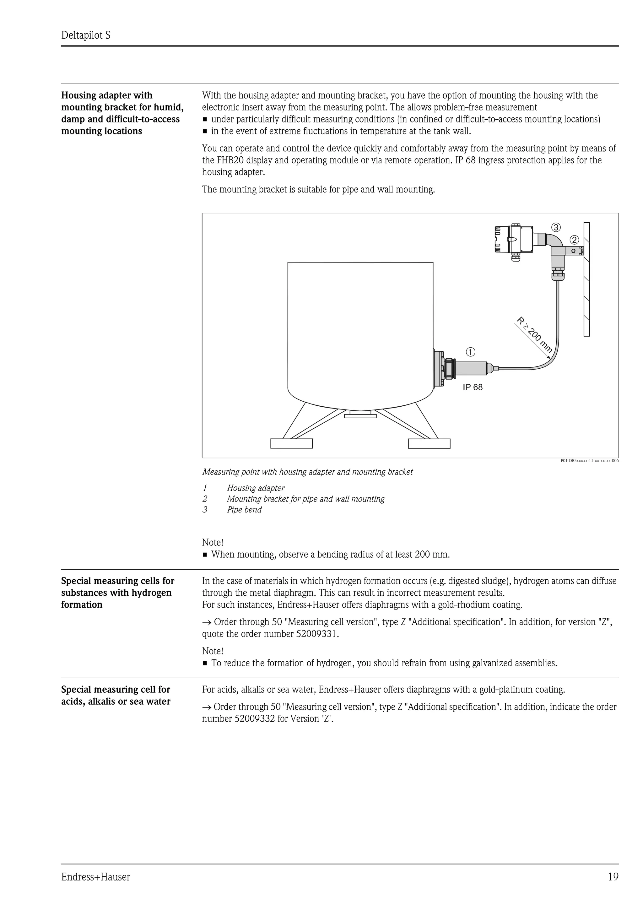 Deltapilot S
Endress+Hauser 19
Housing adapter with
mounting bracket for humid,
damp and difficult-to-access
mounting locations
With the housing adapter and mounting bracket, you have the option of mounting the housing with the
electronic insert away from the measuring point. The allows problem-free measurement
• under particularly difficult measuring conditions (in confined or difficult-to-access mounting locations)
• in the event of extreme fluctuations in temperature at the tank wall.
You can operate and control the device quickly and comfortably away from the measuring point by means of
the FHB20 display and operating module or via remote operation. IP 68 ingress protection applies for the
housing adapter.
The mounting bracket is suitable for pipe and wall mounting.
P01-DB5xxxxx-11-xx-xx-xx-006
Measuring point with housing adapter and mounting bracket
1 Housing adapter
2 Mounting bracket for pipe and wall mounting
3 Pipe bend
Note!
• When mounting, observe a bending radius of at least 200 mm.
Special measuring cells for
substances with hydrogen
formation
In the case of materials in which hydrogen formation occurs (e.g. digested sludge), hydrogen atoms can diffuse
through the metal diaphragm. This can result in incorrect measurement results.
For such instances, Endress+Hauser offers diaphragms with a gold-rhodium coating.
→ Order through 50 "Measuring cell version", type Z "Additional specification". In addition, for version "Z",
quote the order number 52009331.
Note!
• To reduce the formation of hydrogen, you should refrain from using galvanized assemblies.
Special measuring cell for
acids, alkalis or sea water
For acids, alkalis or sea water, Endress+Hauser offers diaphragms with a gold-platinum coating.
→ Order through 50 "Measuring cell version", type Z "Additional specification". In addition, indicate the order
number 52009332 for Version 'Z'.
IP 68
R
200
m
m
³
➀
➁
➂
 