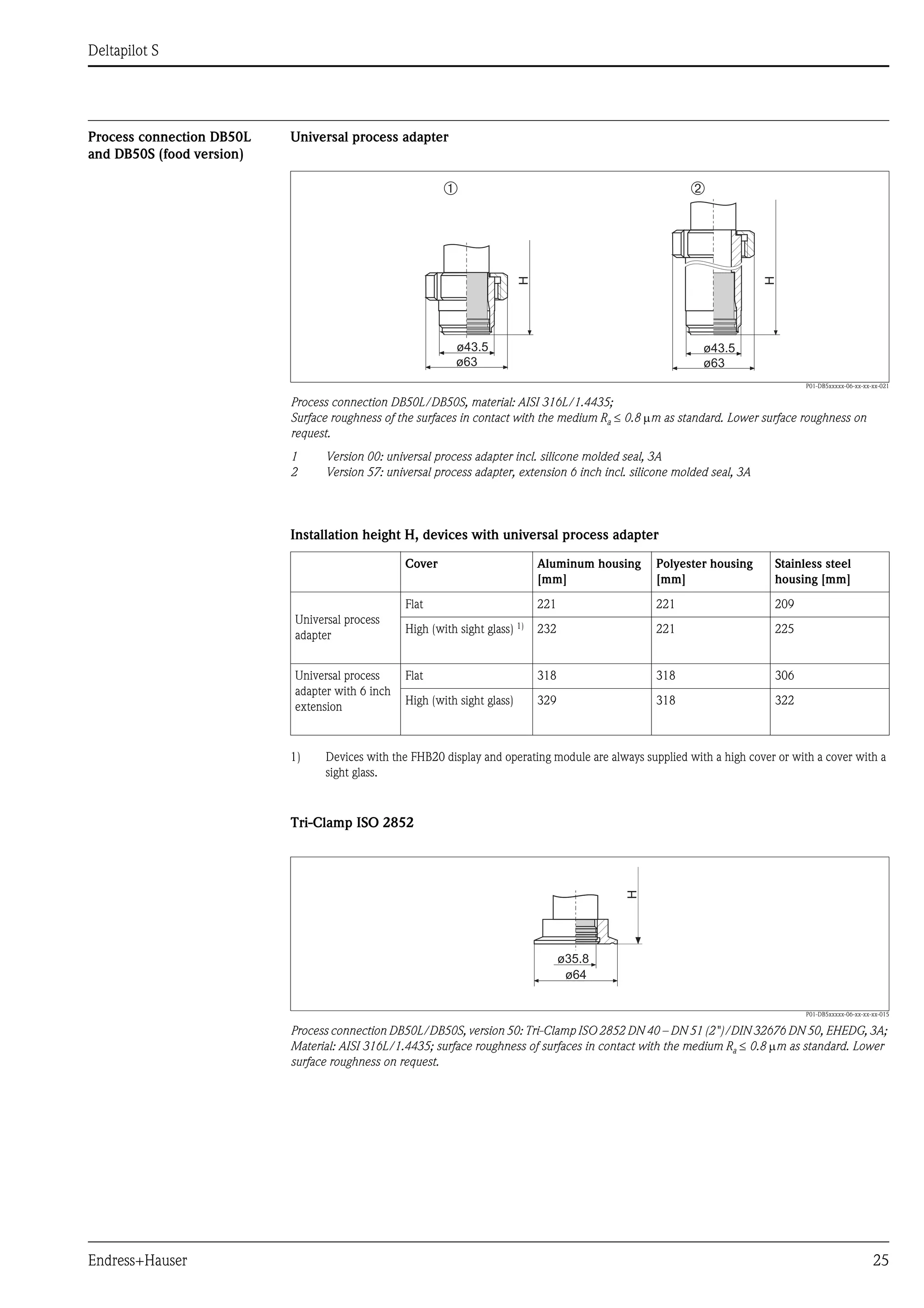Deltapilot S
Endress+Hauser 25
Process connection DB50L
and DB50S (food version)
Universal process adapter
P01-DB5xxxxx-06-xx-xx-xx-021
Process connection DB50L/DB50S, material: AISI 316L/1.4435;
Surface roughness of the surfaces in contact with the medium Ra ≤ 0.8 μm as standard. Lower surface roughness on
request.
1 Version 00: universal process adapter incl. silicone molded seal, 3A
2 Version 57: universal process adapter, extension 6 inch incl. silicone molded seal, 3A
Installation height H, devices with universal process adapter
Tri-Clamp ISO 2852
P01-DB5xxxxx-06-xx-xx-xx-015
Process connection DB50L/DB50S, version 50: Tri-Clamp ISO 2852 DN 40 – DN 51 (2")/DIN 32676 DN 50, EHEDG, 3A;
Material: AISI 316L/1.4435; surface roughness of surfaces in contact with the medium Ra ≤ 0.8 μm as standard. Lower
surface roughness on request.
ø43.5
ø63
➀
ø43.5
ø63
➁
H
H
Cover Aluminum housing
[mm]
Polyester housing
[mm]
Stainless steel
housing [mm]
Universal process
adapter
Flat 221 221 209
High (with sight glass) 1)
1) Devices with the FHB20 display and operating module are always supplied with a high cover or with a cover with a
sight glass.
232 221 225
Universal process
adapter with 6 inch
extension
Flat 318 318 306
High (with sight glass) 329 318 322
H
ø35.8
ø64
 