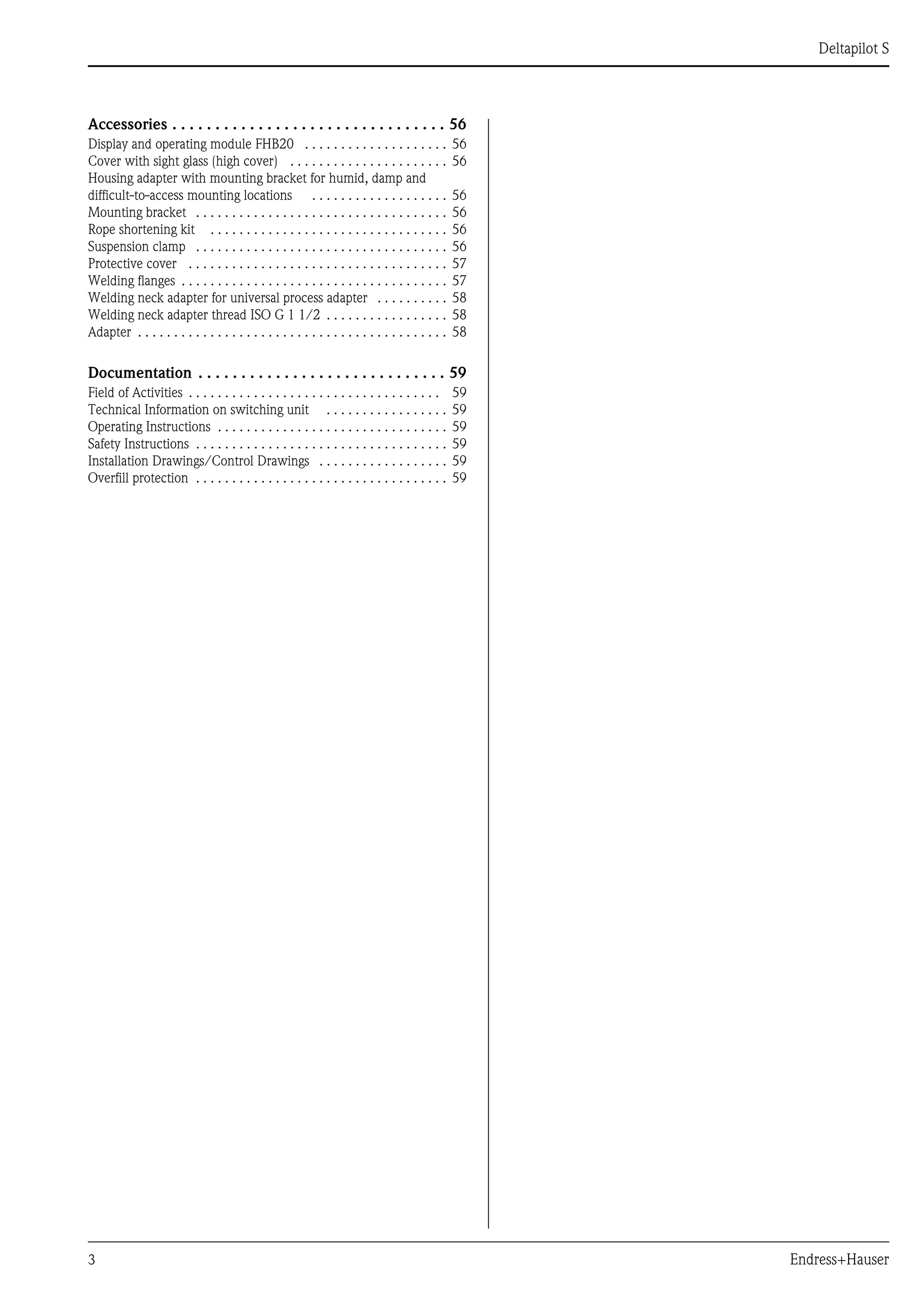3 Endress+Hauser
Deltapilot S
Accessories . . . . . . . . . . . . . . . . . . . . . . . . . . . . . . . . 56
Display and operating module FHB20 . . . . . . . . . . . . . . . . . . . . 56
Cover with sight glass (high cover) . . . . . . . . . . . . . . . . . . . . . . 56
Housing adapter with mounting bracket for humid, damp and
difficult-to-access mounting locations . . . . . . . . . . . . . . . . . . . 56
Mounting bracket . . . . . . . . . . . . . . . . . . . . . . . . . . . . . . . . . . . 56
Rope shortening kit . . . . . . . . . . . . . . . . . . . . . . . . . . . . . . . . . 56
Suspension clamp . . . . . . . . . . . . . . . . . . . . . . . . . . . . . . . . . . . 56
Protective cover . . . . . . . . . . . . . . . . . . . . . . . . . . . . . . . . . . . . 57
Welding flanges . . . . . . . . . . . . . . . . . . . . . . . . . . . . . . . . . . . . . 57
Welding neck adapter for universal process adapter . . . . . . . . . . 58
Welding neck adapter thread ISO G 1 1/2 . . . . . . . . . . . . . . . . . 58
Adapter . . . . . . . . . . . . . . . . . . . . . . . . . . . . . . . . . . . . . . . . . . . 58
Documentation . . . . . . . . . . . . . . . . . . . . . . . . . . . . . 59
Field of Activities . . . . . . . . . . . . . . . . . . . . . . . . . . . . . . . . . . . 59
Technical Information on switching unit . . . . . . . . . . . . . . . . . 59
Operating Instructions . . . . . . . . . . . . . . . . . . . . . . . . . . . . . . . . 59
Safety Instructions . . . . . . . . . . . . . . . . . . . . . . . . . . . . . . . . . . . 59
Installation Drawings/Control Drawings . . . . . . . . . . . . . . . . . . 59
Overfill protection . . . . . . . . . . . . . . . . . . . . . . . . . . . . . . . . . . . 59
 