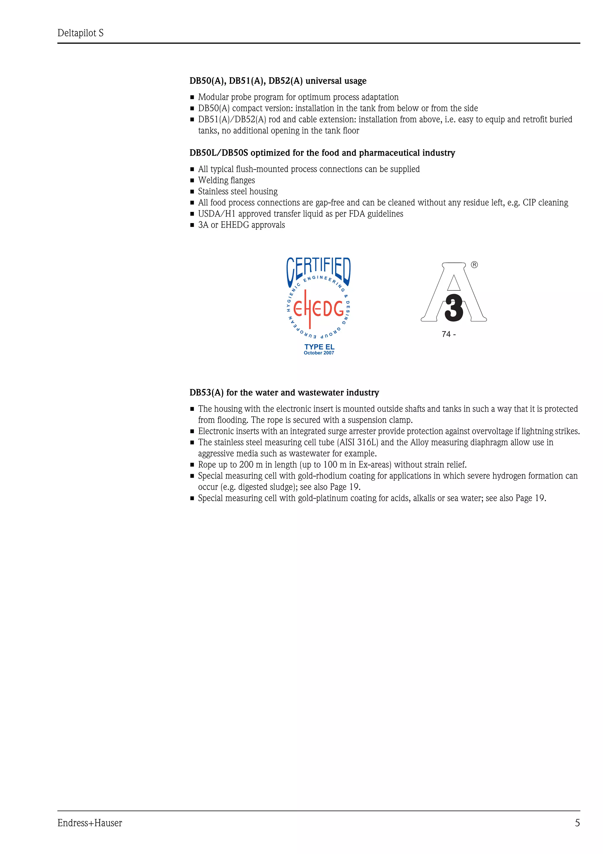 Deltapilot S
Endress+Hauser 5
DB50(A), DB51(A), DB52(A) universal usage
• Modular probe program for optimum process adaptation
• DB50(A) compact version: installation in the tank from below or from the side
• DB51(A)/DB52(A) rod and cable extension: installation from above, i.e. easy to equip and retrofit buried
tanks, no additional opening in the tank floor
DB50L/DB50S optimized for the food and pharmaceutical industry
• All typical flush-mounted process connections can be supplied
• Welding flanges
• Stainless steel housing
• All food process connections are gap-free and can be cleaned without any residue left, e.g. CIP cleaning
• USDA/H1 approved transfer liquid as per FDA guidelines
• 3A or EHEDG approvals
DB53(A) for the water and wastewater industry
• The housing with the electronic insert is mounted outside shafts and tanks in such a way that it is protected
from flooding. The rope is secured with a suspension clamp.
• Electronic inserts with an integrated surge arrester provide protection against overvoltage if lightning strikes.
• The stainless steel measuring cell tube (AISI 316L) and the Alloy measuring diaphragm allow use in
aggressive media such as wastewater for example.
• Rope up to 200 m in length (up to 100 m in Ex-areas) without strain relief.
• Special measuring cell with gold-rhodium coating for applications in which severe hydrogen formation can
occur (e.g. digested sludge); see also Page 19.
• Special measuring cell with gold-platinum coating for acids, alkalis or sea water; see also Page 19.
74 -
â
TYPE EL
October 2007
 