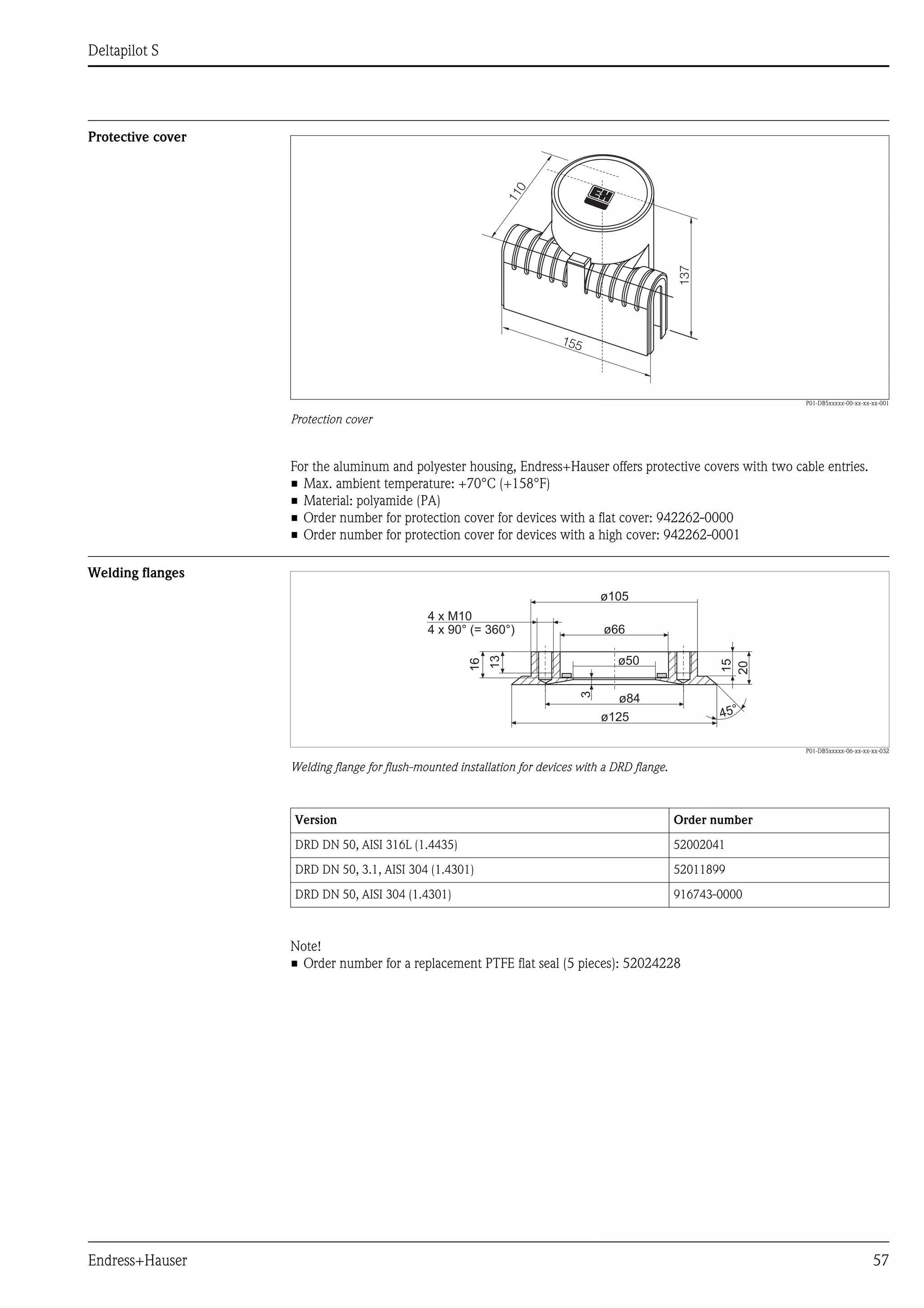 Deltapilot S
Endress+Hauser 57
Protective cover
P01-DB5xxxxx-00-xx-xx-xx-001
Protection cover
For the aluminum and polyester housing, Endress+Hauser offers protective covers with two cable entries.
• Max. ambient temperature: +70°C (+158°F)
• Material: polyamide (PA)
• Order number for protection cover for devices with a flat cover: 942262-0000
• Order number for protection cover for devices with a high cover: 942262-0001
Welding flanges
P01-DB5xxxxx-06-xx-xx-xx-032
Welding flange for flush-mounted installation for devices with a DRD flange.
Note!
• Order number for a replacement PTFE flat seal (5 pieces): 52024228
110
137
155
ø125
ø50
ø66
ø105
45°
3
13
16
15
20
4 x M10
4 x 90° (= 360°)
ø84
Version Order number
DRD DN 50, AISI 316L (1.4435) 52002041
DRD DN 50, 3.1, AISI 304 (1.4301) 52011899
DRD DN 50, AISI 304 (1.4301) 916743-0000
 