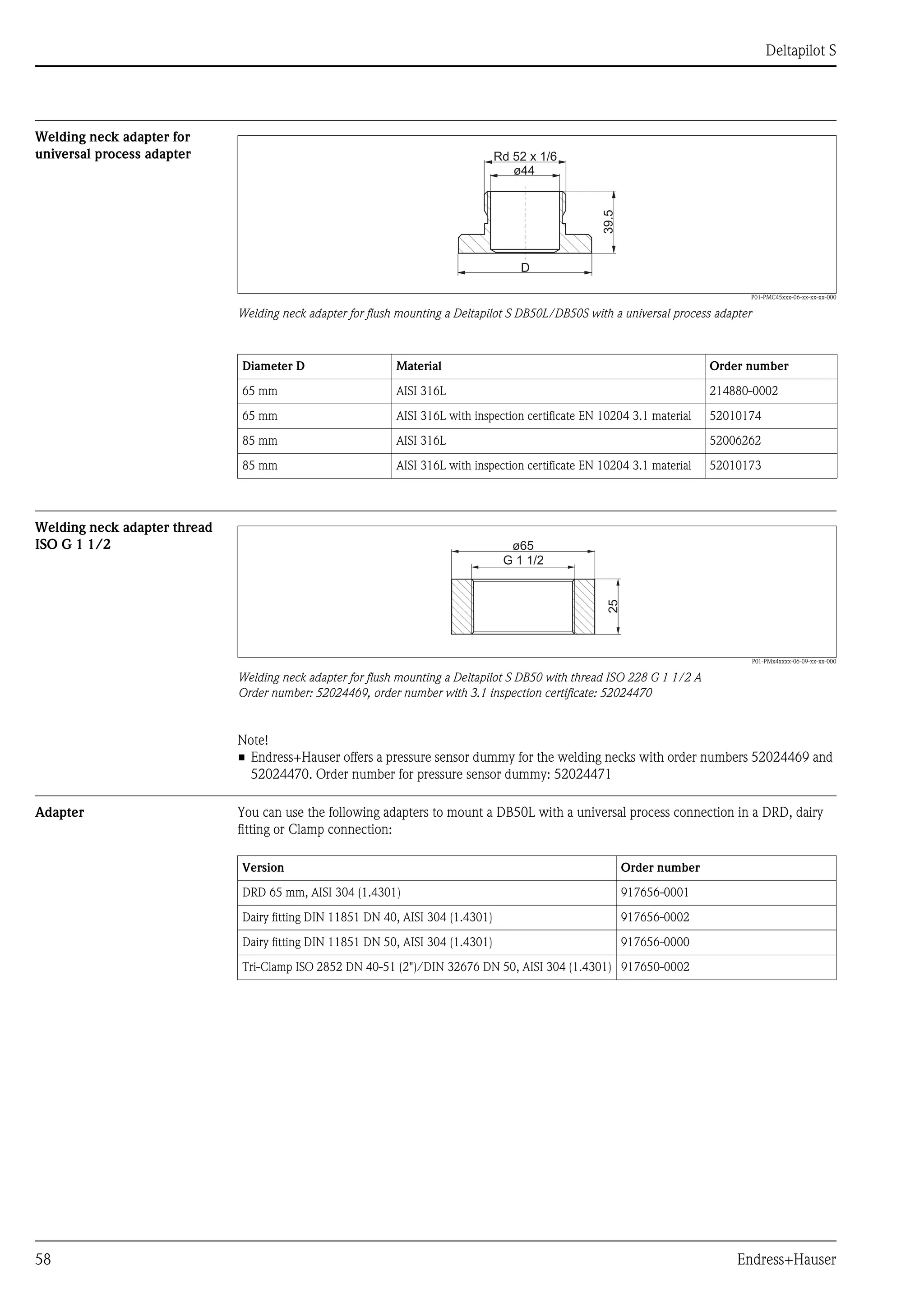 Deltapilot S
58 Endress+Hauser
Welding neck adapter for
universal process adapter
P01-PMC45xxx-06-xx-xx-xx-000
Welding neck adapter for flush mounting a Deltapilot S DB50L/DB50S with a universal process adapter
Welding neck adapter thread
ISO G 1 1/2
P01-PMx4xxxx-06-09-xx-xx-000
Welding neck adapter for flush mounting a Deltapilot S DB50 with thread ISO 228 G 1 1/2 A
Order number: 52024469, order number with 3.1 inspection certificate: 52024470
Note!
• Endress+Hauser offers a pressure sensor dummy for the welding necks with order numbers 52024469 and
52024470. Order number for pressure sensor dummy: 52024471
Adapter You can use the following adapters to mount a DB50L with a universal process connection in a DRD, dairy
fitting or Clamp connection:
ø44
39.5
Rd 52 x 1/6
D
Diameter D Material Order number
65 mm AISI 316L 214880-0002
65 mm AISI 316L with inspection certificate EN 10204 3.1 material 52010174
85 mm AISI 316L 52006262
85 mm AISI 316L with inspection certificate EN 10204 3.1 material 52010173
ø65
25
G 1 1/2
Version Order number
DRD 65 mm, AISI 304 (1.4301) 917656-0001
Dairy fitting DIN 11851 DN 40, AISI 304 (1.4301) 917656-0002
Dairy fitting DIN 11851 DN 50, AISI 304 (1.4301) 917656-0000
Tri-Clamp ISO 2852 DN 40-51 (2")/DIN 32676 DN 50, AISI 304 (1.4301) 917650-0002
 