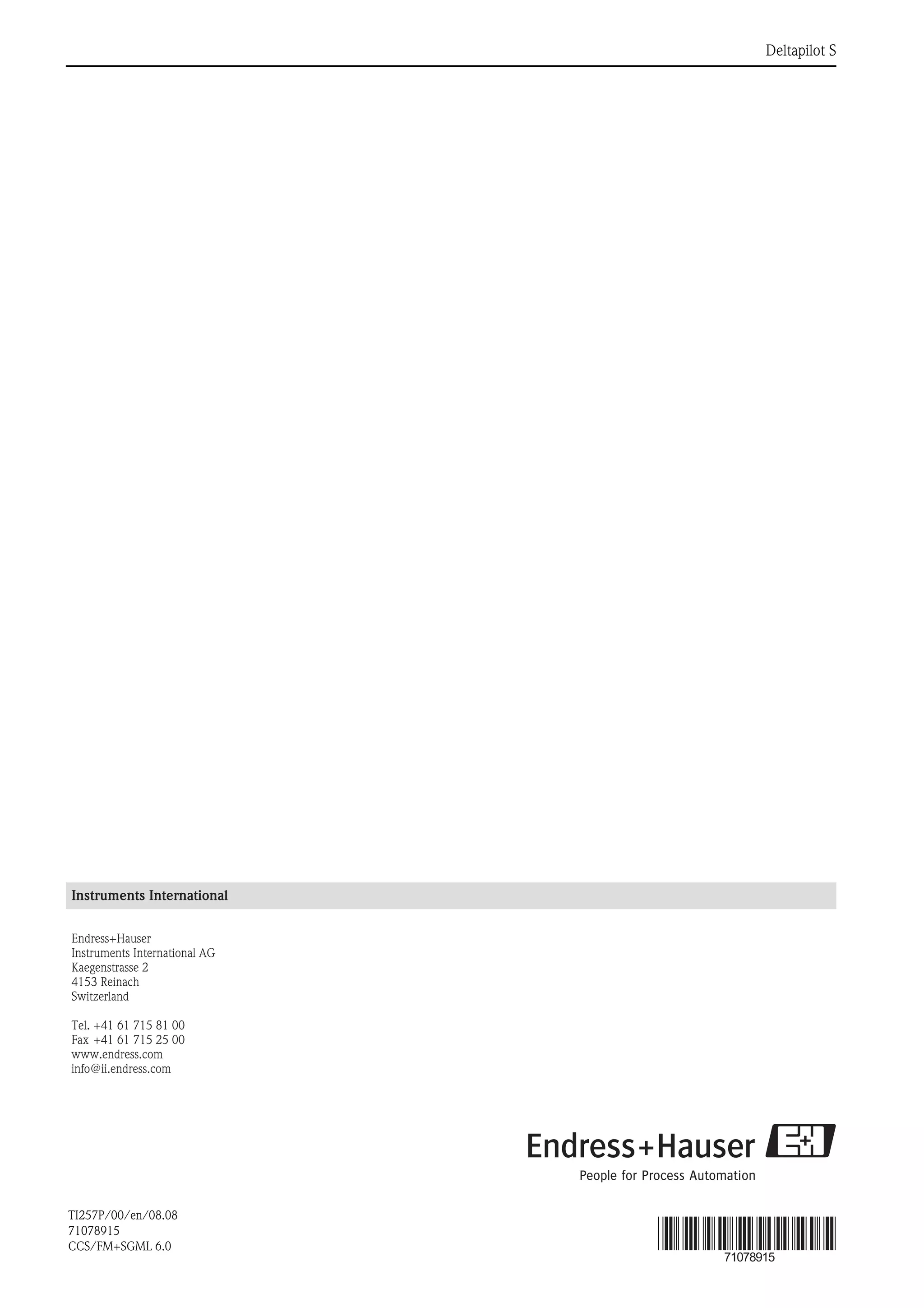 Deltapilot S
Instruments International
Endress+Hauser
Instruments International AG
Kaegenstrasse 2
4153 Reinach
Switzerland
Tel. +41 61 715 81 00
Fax +41 61 715 25 00
www.endress.com
info@ii.endress.com
TI257P/00/en/08.08
71078915
CCS/FM+SGML 6.0
71078915
 