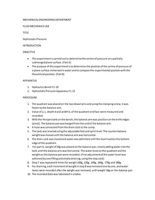 MECHANICALENGINEERINGDEPARTMENT
FLUID MECHANICS LAB
TITLE
HydrostaticPressure
INTRODUCTION
OBJECTIVE
 Thisexperimentiscarriedoutto determinethe centre of pressure onapartially
submergedplane surface. (PartA)
 The purpose of thisexperimentis todetermine the positionof the centre of pressure of
a plane surface immersedinwaterandtocompare the experimental positionwiththe
theoretical position.(PartB)
APPARATUS
1. HydraulicsBenchF1-10
2. HydrostaticPressure ApparatusF1-12
PROCEDURE
1. The quadrant wasplacedon the twodowel pinsandusingthe clampingscrew,itwas
fastentothe balance arm.
2. Value of a, L, depthdand widthb,of the quadrant endface were measured and
recorded.
3. Withthe Perspex tankonthe bench,the balance armwas positiononthe knife edges
(pivot).The balance panwashangedfromthe endof the balance arm.
4. A hose wasconnected fromthe draincock to the sump.
5. The tank was leveledusingthe adjustablefeetandspiritlevel.The counterbalance
weightwasmoveduntil the balance armwashorizontal.
6. The drain cock wasclosedand waterwasadmitteduntil the levelreachesthe bottom
edge of the quadrant.
7. For part A, weightof 50g was placedonthe balance pan,slowlyaddingwaterintothe
tank until the balance armwas horizontal.The waterlevel onthe quadrantandthe
weightonthe balance panwere recorded. (Fine adjustmentof the waterlevel was
achievedbyoverfillingandslowlydraining,usingthe stopcock)
8. Step7 wasrepeated 6 timesforweight100g, 120g, 140g, 160g, 170g and 180g.
9. For draining,eachincrementof weightinstep8 wasremovedone byone,andwater
levels were recorded after the weight was removed, until weight 50g on the balance pan.
10. The recordeddata was tabulatedinatable.
 