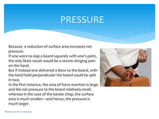 Physics CLIL 1D a.s. 2014-2015
PRESSURE
Because a reduction of surface area increases net
pressure.
If one were to slap a board squarely with one's palm,
the only likely result would be a severe stinging pain
on the hand.
But if instead one delivered a blow to the board, with
the hand held perpendicular the board could be split
in two.
In the first instance, the area of force exertion is large
and the net pressure to the board relatively small,
whereas in the case of the karate chop, the surface
area is much smaller—and hence, the pressure is
much larger.
 