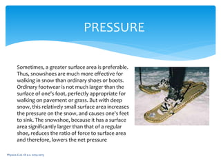 Physics CLIL 1D a.s. 2014-2015
PRESSURE
Sometimes, a greater surface area is preferable.
Thus, snowshoes are much more effective for
walking in snow than ordinary shoes or boots.
Ordinary footwear is not much larger than the
surface of one's foot, perfectly appropriate for
walking on pavement or grass. But with deep
snow, this relatively small surface area increases
the pressure on the snow, and causes one's feet
to sink. The snowshoe, because it has a surface
area significantly larger than that of a regular
shoe, reduces the ratio of force to surface area
and therefore, lowers the net pressure
 