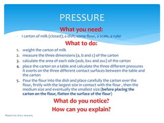 What you need:
- 1 carton of milk (closed); a dish; some flour, a scale, a ruler
What to do:
1. weight the carton of milk
2. measure the three dimensions (a, b and c) of the carton
3. calculate the area of each side (axb, bxc and axc) of the carton
4. place the carton on a table and calculate the three different pressures
it exerts on the three different contact surfaces between the table and
the carton
5. Pour the flour into the dish and place carefully the carton over the
flour, firstly with the largest size in contact with the flour , then the
medium size and eventually the smallest size (before placing the
carton on the flour, flatten the surface of the flour)
What do you notice?
How can you explain?
Physics CLIL 1D a.s. 2014-2015
PRESSURE
 