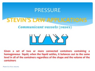 Physics CLIL 1D a.s. 2014-2015
PRESSURE
STEVIN’S LAW APPLICATIONS
𝑪𝒐𝒎𝒎𝒖𝒏𝒊𝒄𝒂𝒏𝒕 𝒗𝒂𝒔𝒔𝒆𝒍𝒔 (𝒗𝒂𝒔𝒆𝒔)
Given a set of two or more connected containers containing a
homogeneous liquid, when the liquid settles, it balances out to the same
level in all of the containers regardless of the shape and the volume of the
containers
 